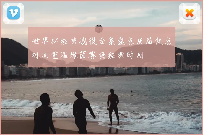 世界杯经典战役合集盘点历届焦点对决重温绿茵赛场经典时刻