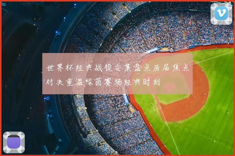 世界杯经典战役合集盘点历届焦点对决重温绿茵赛场经典时刻