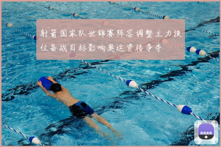 射箭国家队世锦赛阵容调整主力换位备战目标影响奥运资格争夺