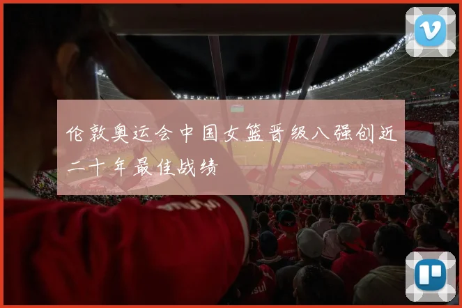 伦敦奥运会中国女篮晋级八强创近二十年最佳战绩