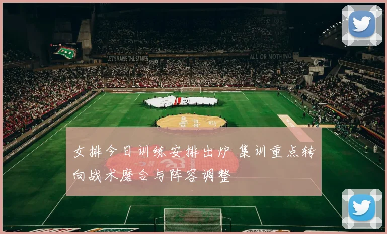 女排今日训练安排出炉 集训重点转向战术磨合与阵容调整