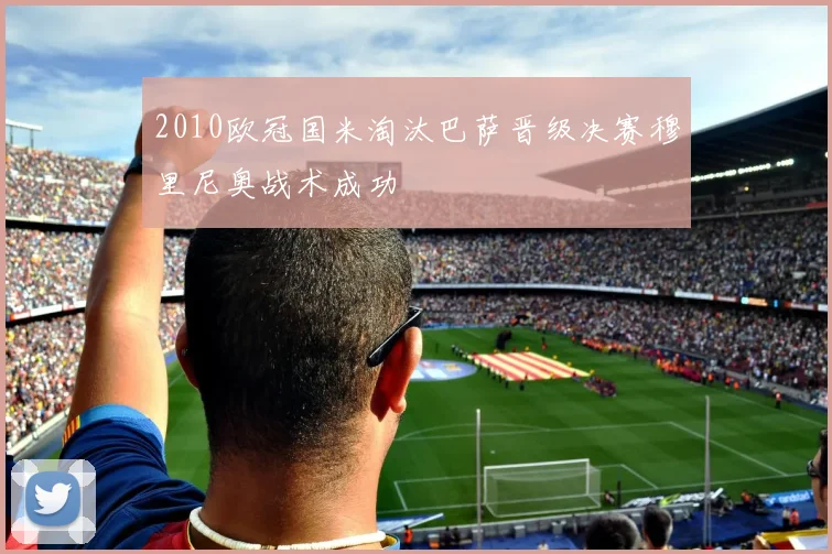 2010欧冠国米淘汰巴萨晋级决赛穆里尼奥战术成功