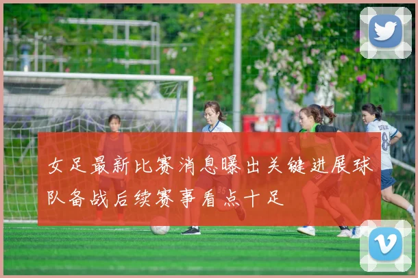 女足最新比赛消息曝出关键进展球队备战后续赛事看点十足