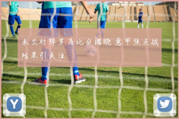 米兰对阵罗马比分揭晓 意甲焦点战结果引关注