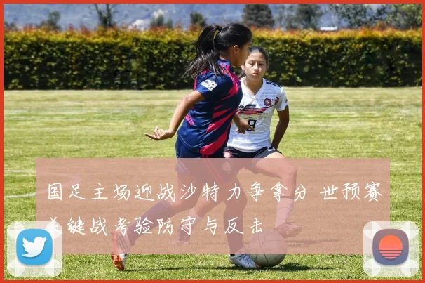 国足主场迎战沙特力争拿分 世预赛关键战考验防守与反击