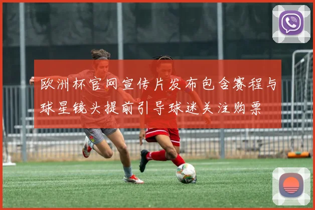 欧洲杯官网宣传片发布包含赛程与球星镜头提前引导球迷关注购票