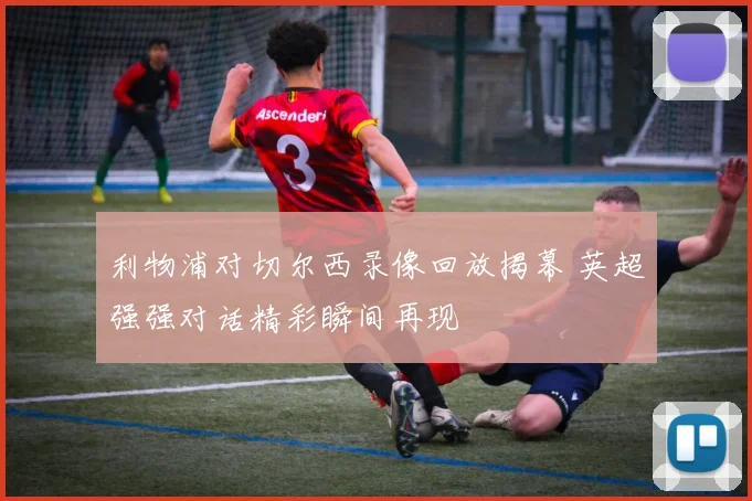 利物浦对切尔西录像回放揭幕 英超强强对话精彩瞬间再现