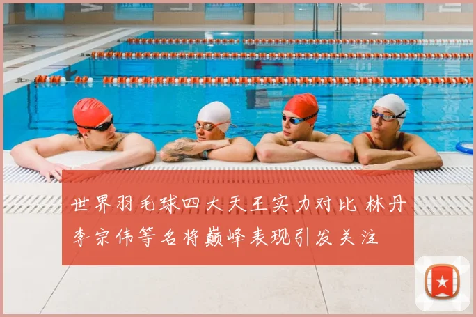 世界羽毛球四大天王实力对比 林丹李宗伟等名将巅峰表现引发关注