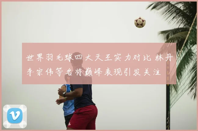 世界羽毛球四大天王实力对比 林丹李宗伟等名将巅峰表现引发关注