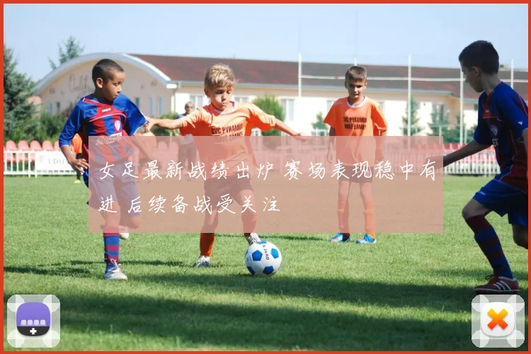 女足最新战绩出炉 赛场表现稳中有进 后续备战受关注