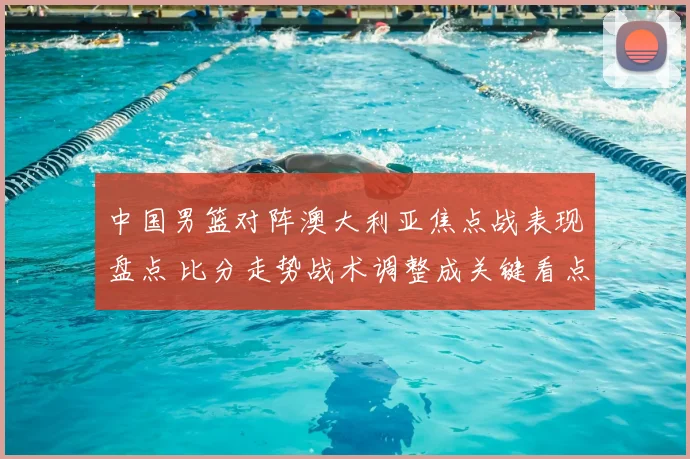 中国男篮对阵澳大利亚焦点战表现盘点 比分走势战术调整成关键看点