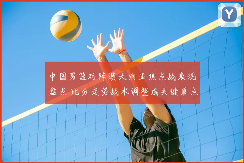 中国男篮对阵澳大利亚焦点战表现盘点 比分走势战术调整成关键看点