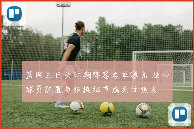 篮网三巨头时期阵容名单曝光 核心球员配置与轮换细节成关注焦点