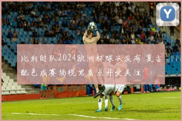 比利时队2024欧洲杯球衣发布 复古配色成赛场视觉看点并受关注