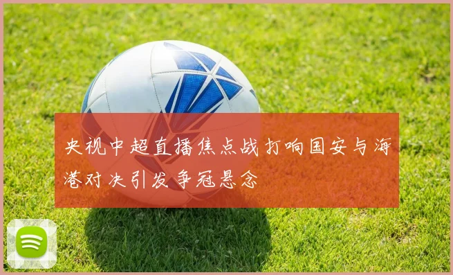 央视中超直播焦点战打响国安与海港对决引发争冠悬念