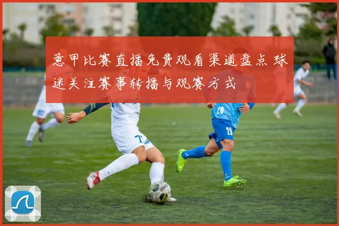 意甲比赛直播免费观看渠道盘点 球迷关注赛事转播与观赛方式