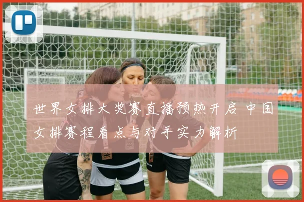 世界女排大奖赛直播预热开启 中国女排赛程看点与对手实力解析