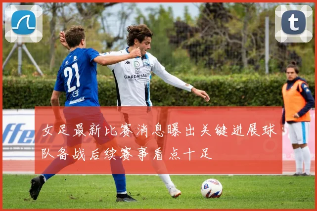 女足最新比赛消息曝出关键进展球队备战后续赛事看点十足
