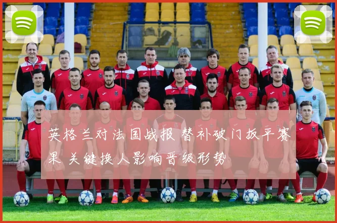 英格兰对法国战报 替补破门扳平赛果 关键换人影响晋级形势