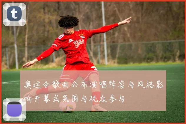 奥运会歌曲公布演唱阵容与风格影响开幕式氛围与观众参与