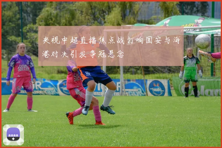 央视中超直播焦点战打响国安与海港对决引发争冠悬念