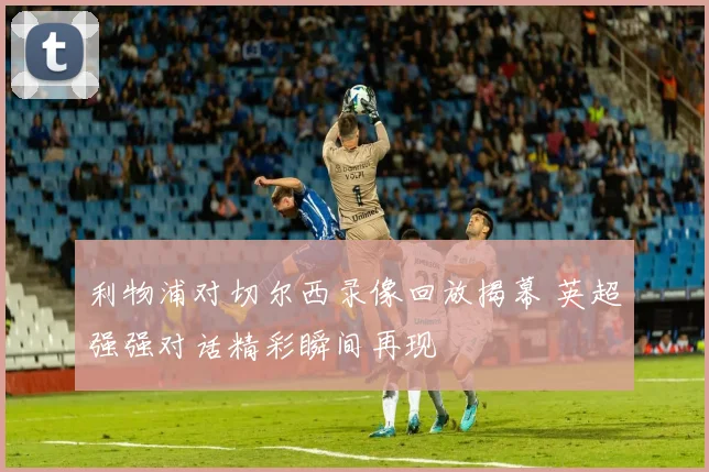 利物浦对切尔西录像回放揭幕 英超强强对话精彩瞬间再现