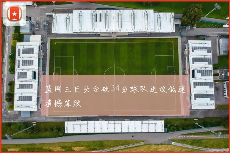 篮网三巨头合砍34分球队进攻低迷遗憾落败