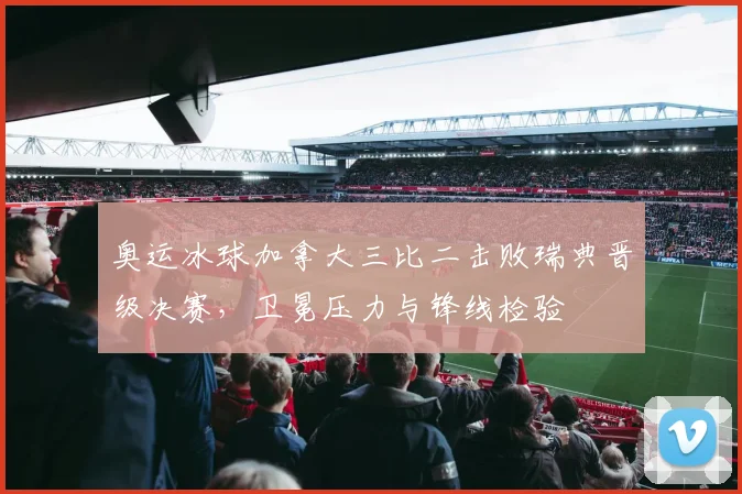 奥运冰球加拿大三比二击败瑞典晋级决赛,卫冕压力与锋线检验