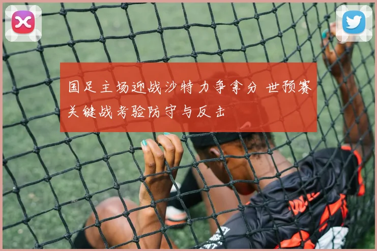 国足主场迎战沙特力争拿分 世预赛关键战考验防守与反击