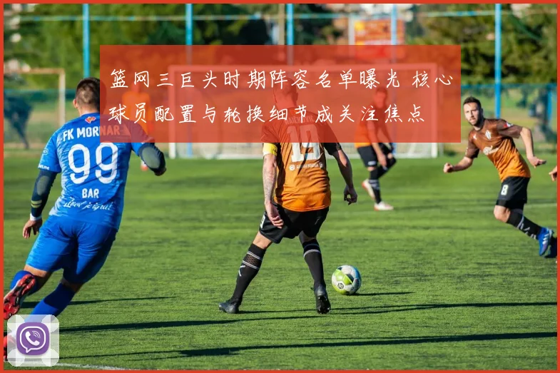 篮网三巨头时期阵容名单曝光 核心球员配置与轮换细节成关注焦点