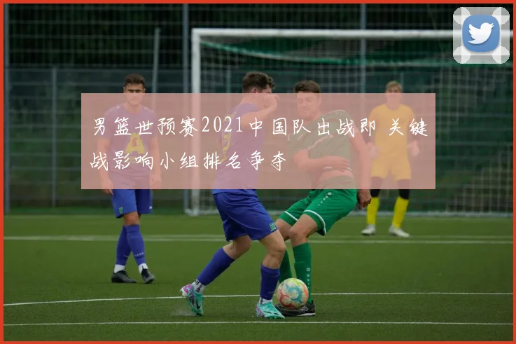男篮世预赛2021中国队出战即 关键战影响小组排名争夺