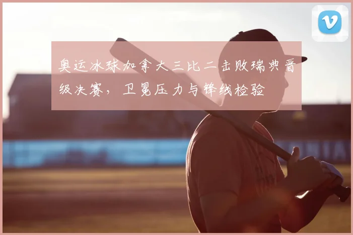 奥运冰球加拿大三比二击败瑞典晋级决赛,卫冕压力与锋线检验