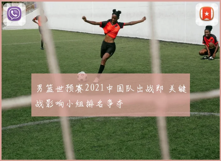 男篮世预赛2021中国队出战即 关键战影响小组排名争夺