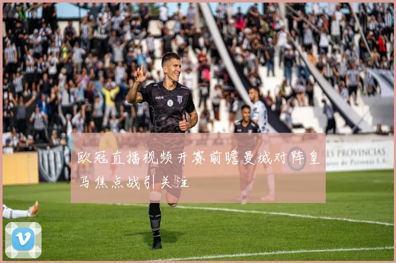 欧冠直播视频开赛前瞻曼城对阵皇马焦点战引关注