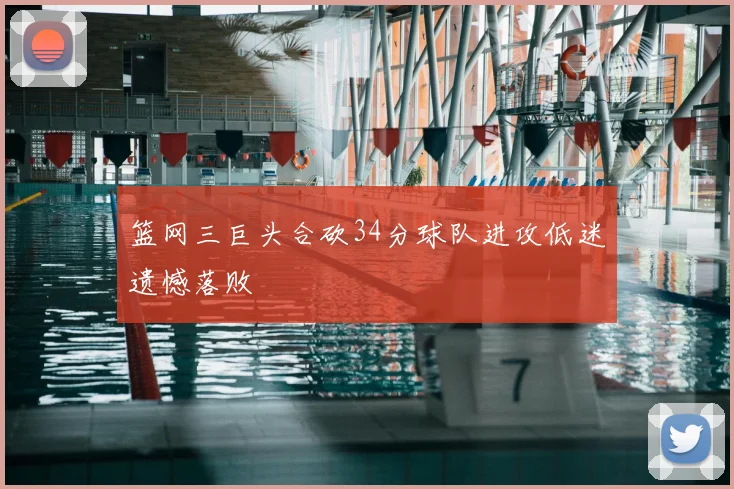 篮网三巨头合砍34分球队进攻低迷遗憾落败